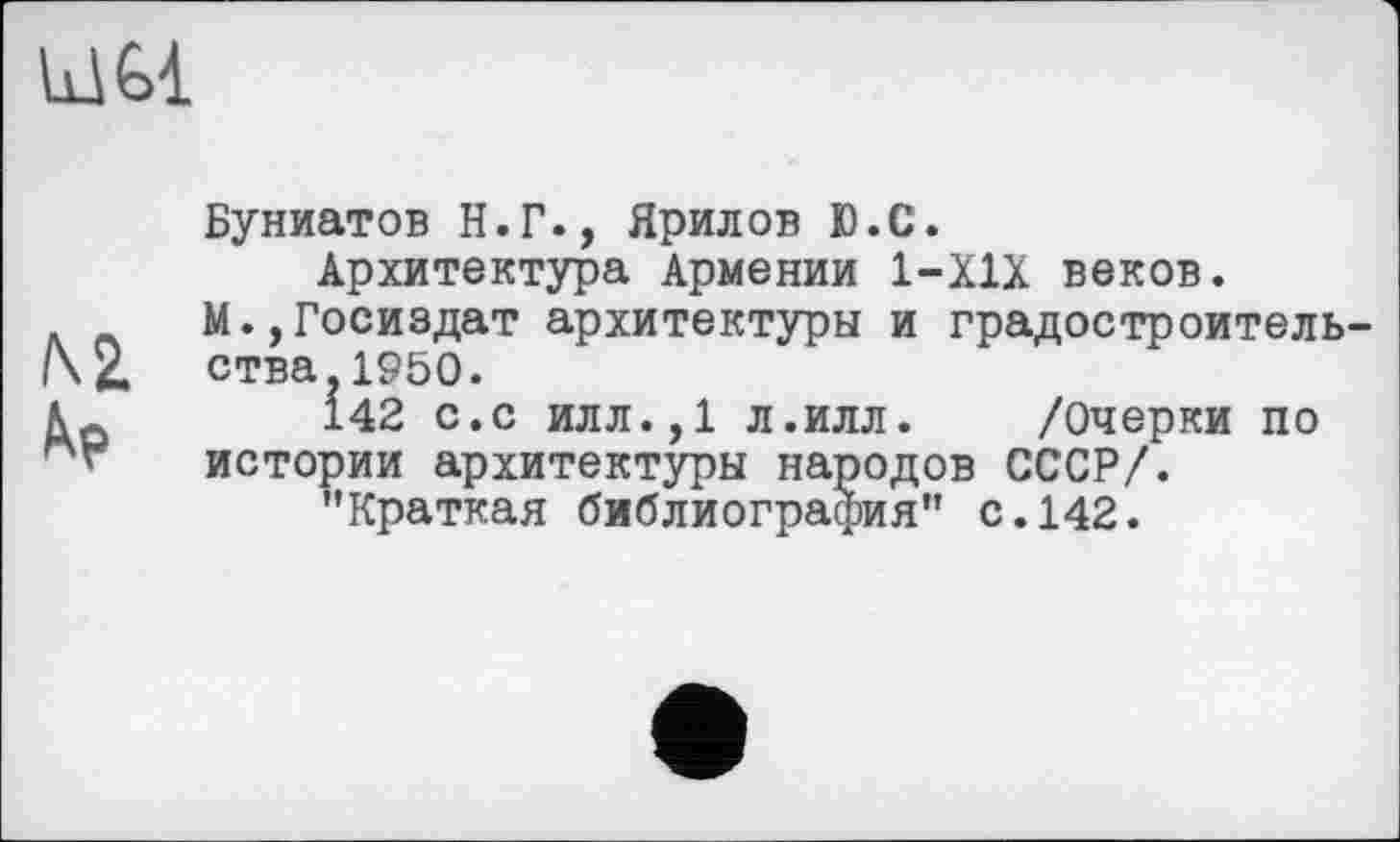 ﻿LI Gl
№
Буниатов Н.Г., Ярилов Ю.С.
Архитектура Армении 1-Х1Х веков.
М.,Госиздат архитектуры и градостроительства. 1950.
І42 с.с илл.,1 л.илл. /Очерки по истории архитектуры народов СССР/.
"Краткая библиография" с.142.